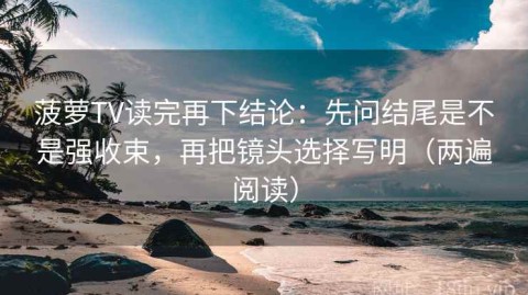 菠萝TV读完再下结论：先问结尾是不是强收束，再把镜头选择写明（两遍阅读）
