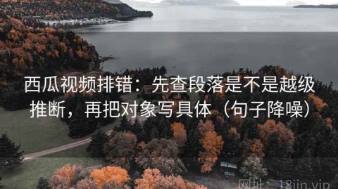 西瓜视频排错：先查段落是不是越级推断，再把对象写具体（句子降噪）