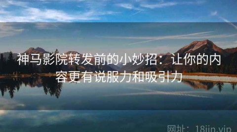 神马影院转发前的小妙招：让你的内容更有说服力和吸引力