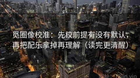 觅圈像校准：先校前提有没有默认，再把配乐拿掉再理解（读完更清醒）