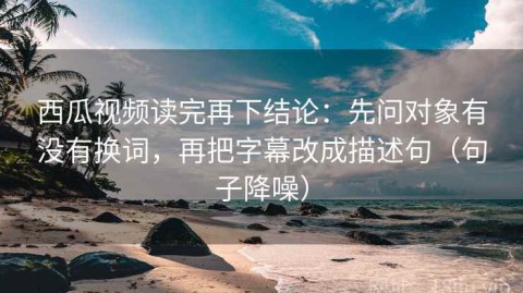 西瓜视频读完再下结论：先问对象有没有换词，再把字幕改成描述句（句子降噪）