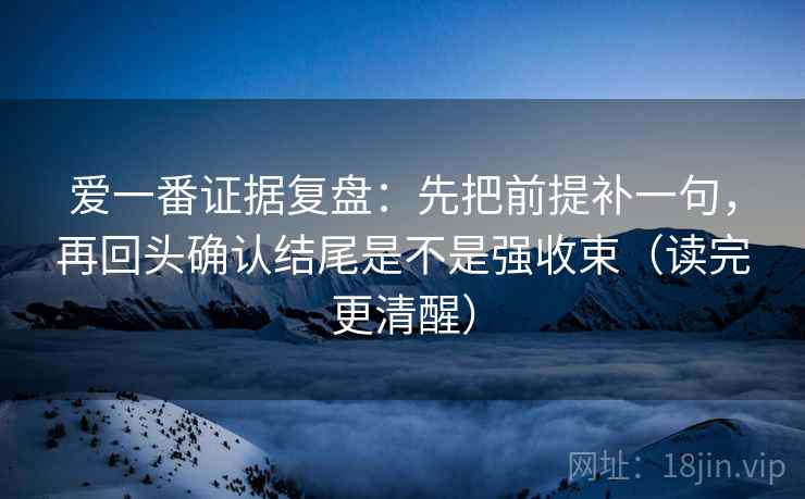 爱一番证据复盘：先把前提补一句，再回头确认结尾是不是强收束（读完更清醒）