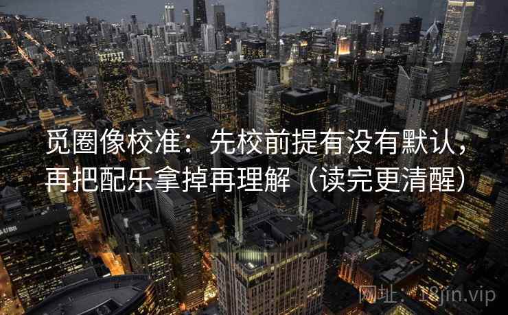 觅圈像校准：先校前提有没有默认，再把配乐拿掉再理解（读完更清醒）