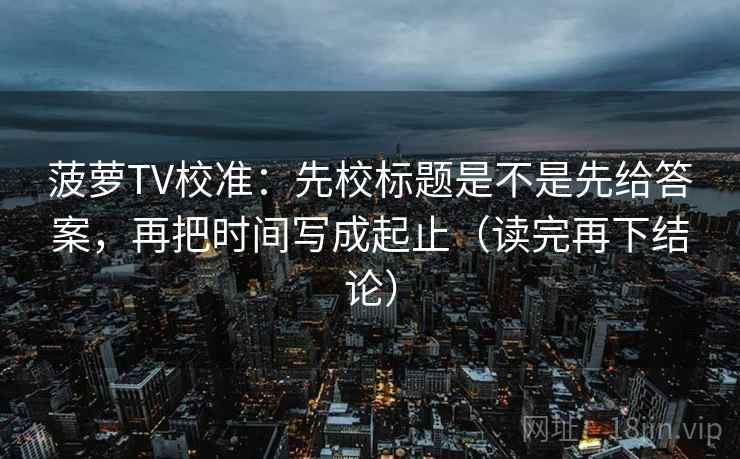 菠萝TV校准:先校标题是不是先给答案,再把时间写成起止(读完再下结论) 菠萝TV校准:先校标题是不是先给答案,再把时间写成起止(读完再下结论)