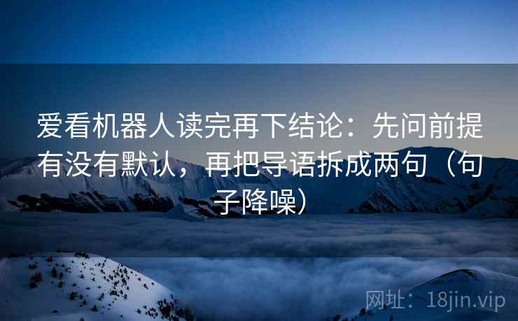 爱看机器人读完再下结论:先问前提有没有默认,再把导语拆成两句(句子降噪) 爱看机器人读完再下结论:先问前提有没有默认,再把导语拆成两句(句子降噪)