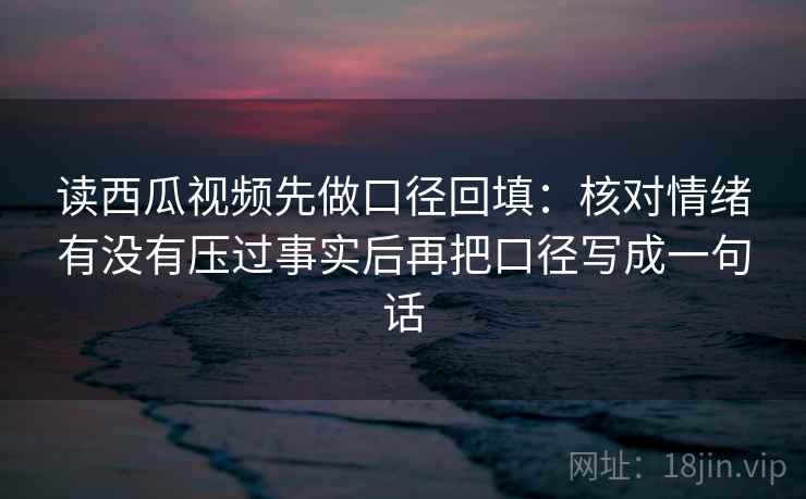 读西瓜视频先做口径回填：核对情绪有没有压过事实后再把口径写成一句话