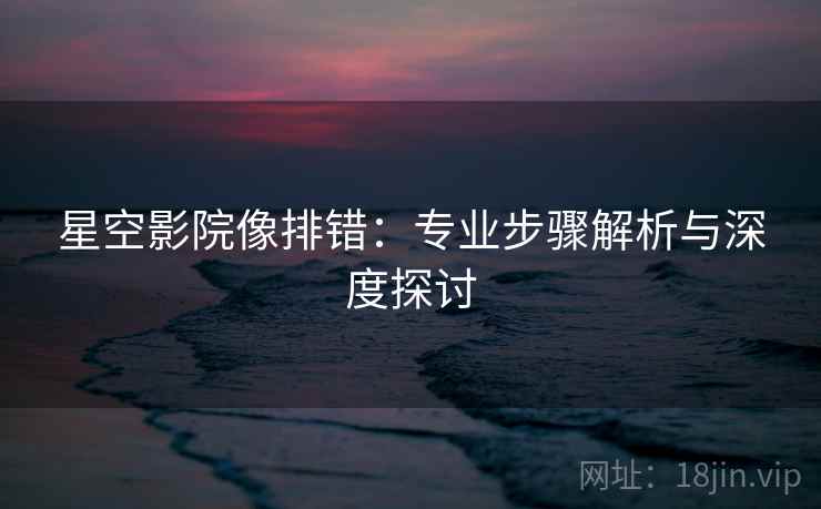 星空影院像排错：专业步骤解析与深度探讨