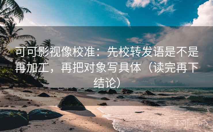可可影视像校准:先校转发语是不是再加工,再把对象写具体(读完再下结论) 可可影视像校准:先校转发语是不是再加工,再把对象写具体(读完再下结论)