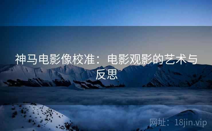 神马电影像校准:电影观影的艺术与反思 神马电影像校准:电影观影的艺术与反思