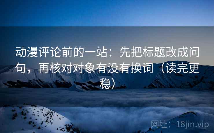 动漫评论前的一站:先把标题改成问句,再核对对象有没有换词(读完更稳) 动漫评论前的一站:先把标题改成问句,再核对对象有没有换词(读完更稳)