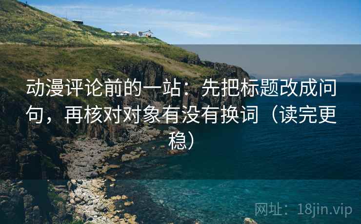 动漫评论前的一站:先把标题改成问句,再核对对象有没有换词(读完更稳) 动漫评论前的一站:先把标题改成问句,再核对对象有没有换词(读完更稳)
