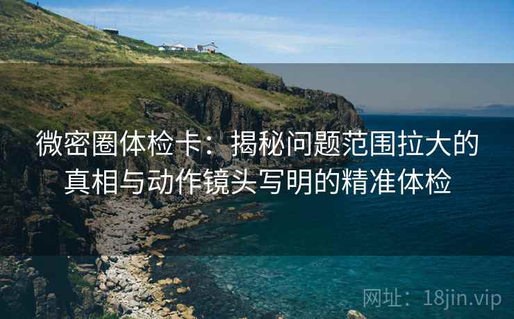 微密圈体检卡:揭秘问题范围拉大的真相与动作镜头写明的精准体检 微密圈体检卡:揭秘问题范围拉大的真相与动作镜头写明的精准体检