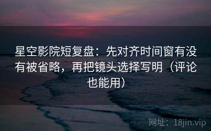 星空影院短复盘：先对齐时间窗有没有被省略，再把镜头选择写明（评论也能用）