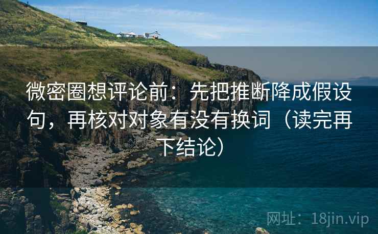 微密圈想评论前：先把推断降成假设句，再核对对象有没有换词（读完再下结论）
