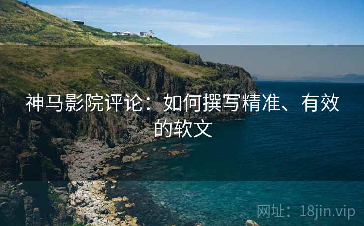 神马影院评论:如何撰写精准、有效的软文 神马影院评论:如何撰写精准、有效的软文