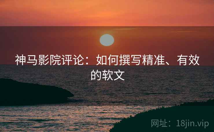 神马影院评论:如何撰写精准、有效的软文 神马影院评论:如何撰写精准、有效的软文