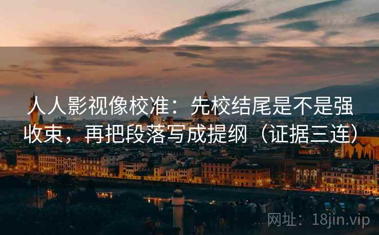 人人影视像校准：先校结尾是不是强收束，再把段落写成提纲（证据三连）