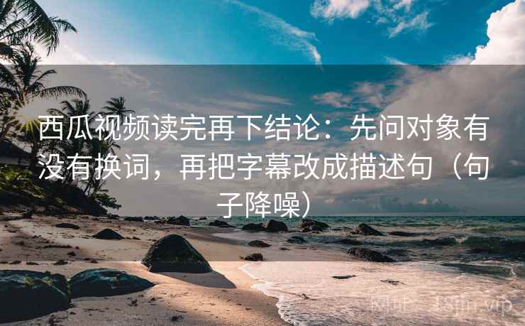 西瓜视频读完再下结论：先问对象有没有换词，再把字幕改成描述句（句子降噪）
