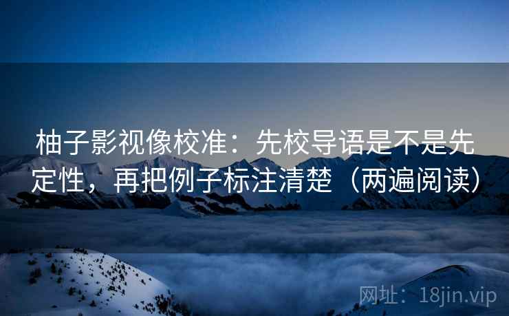 柚子影视像校准:先校导语是不是先定性,再把例子标注清楚(两遍阅读) 柚子影视像校准:先校导语是不是先定性,再把例子标注清楚(两遍阅读)
