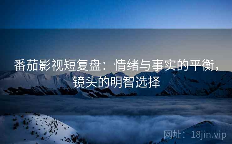 番茄影视短复盘:情绪与事实的平衡,镜头的明智选择 番茄影视短复盘:情绪与事实的平衡,镜头的明智选择