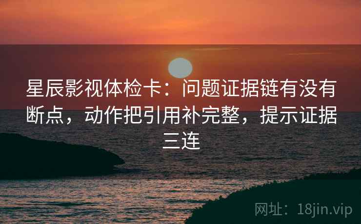 星辰影视体检卡：问题证据链有没有断点，动作把引用补完整，提示证据三连