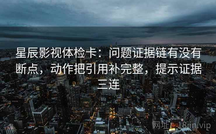 星辰影视体检卡：问题证据链有没有断点，动作把引用补完整，提示证据三连