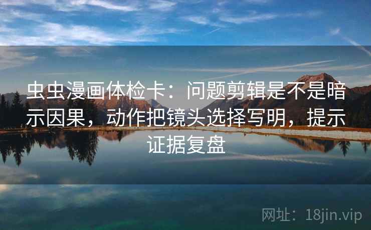 虫虫漫画体检卡：问题剪辑是不是暗示因果，动作把镜头选择写明，提示证据复盘