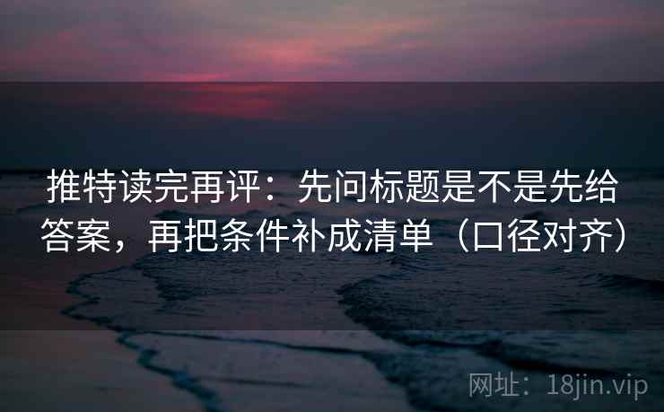 推特读完再评:先问标题是不是先给答案,再把条件补成清单(口径对齐) 推特读完再评:先问标题是不是先给答案,再把条件补成清单(口径对齐)