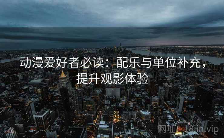 动漫爱好者必读:配乐与单位补充,提升观影体验 动漫爱好者必读:配乐与单位补充,提升观影体验