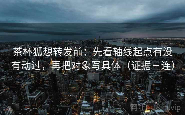 茶杯狐想转发前:先看轴线起点有没有动过,再把对象写具体(证据三连) 茶杯狐想转发前:先看轴线起点有没有动过,再把对象写具体(证据三连)