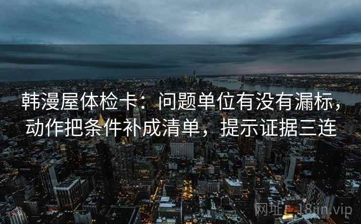 韩漫屋体检卡:问题单位有没有漏标,动作把条件补成清单,提示证据三连 韩漫屋体检卡:问题单位有没有漏标,动作把条件补成清单,提示证据三连