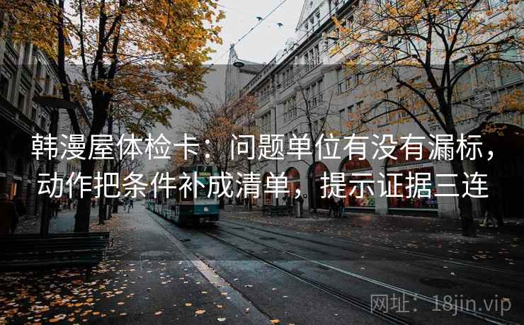 韩漫屋体检卡:问题单位有没有漏标,动作把条件补成清单,提示证据三连 韩漫屋体检卡:问题单位有没有漏标,动作把条件补成清单,提示证据三连