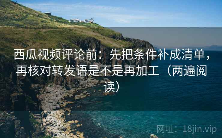 西瓜视频评论前：先把条件补成清单，再核对转发语是不是再加工（两遍阅读）