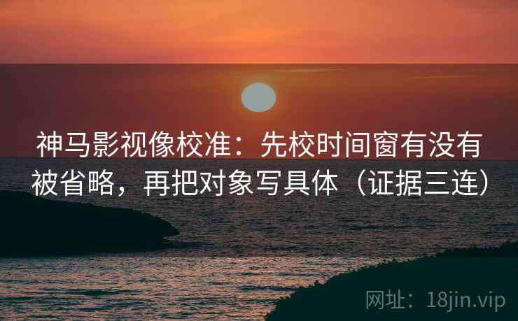 神马影视像校准：先校时间窗有没有被省略，再把对象写具体（证据三连）