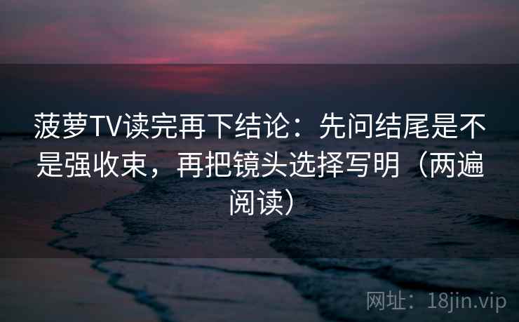 菠萝TV读完再下结论：先问结尾是不是强收束，再把镜头选择写明（两遍阅读）
