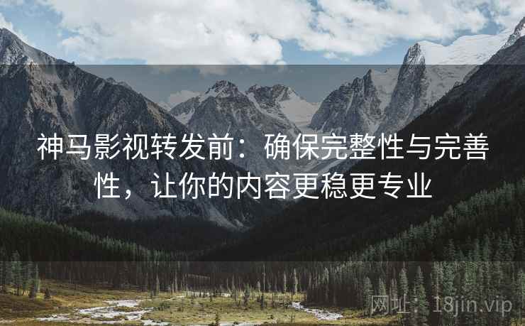 神马影视转发前：确保完整性与完善性，让你的内容更稳更专业