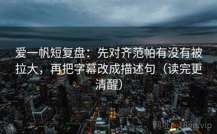 爱一帆短复盘：先对齐范帕有没有被拉大，再把字幕改成描述句（读完更清醒）