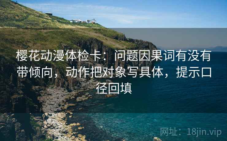 樱花动漫体检卡:问题因果词有没有带倾向,动作把对象写具体,提示口径回填 樱花动漫体检卡:问题因果词有没有带倾向,动作把对象写具体,提示口径回填