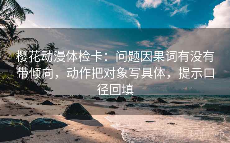 樱花动漫体检卡:问题因果词有没有带倾向,动作把对象写具体,提示口径回填 樱花动漫体检卡:问题因果词有没有带倾向,动作把对象写具体,提示口径回填