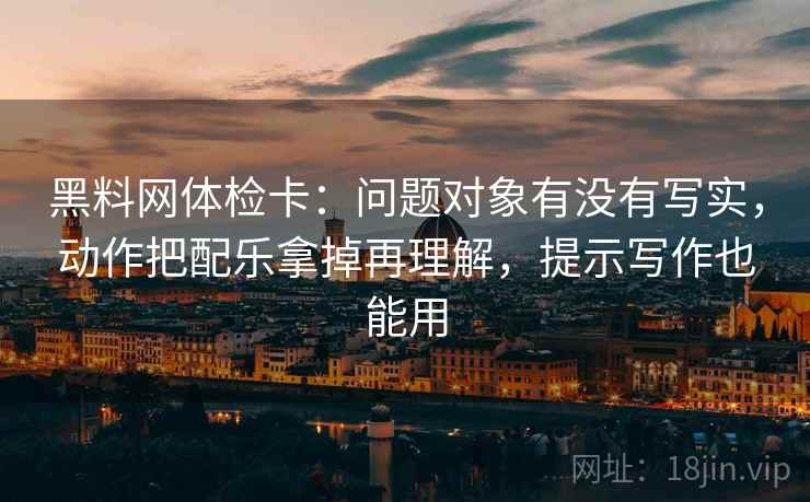 黑料网体检卡:问题对象有没有写实,动作把配乐拿掉再理解,提示写作也能用 黑料网体检卡:问题对象有没有写实,动作把配乐拿掉再理解,提示写作也能用