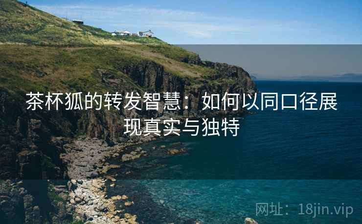 茶杯狐的转发智慧:如何以同口径展现真实与独特 茶杯狐的转发智慧:如何以同口径展现真实与独特