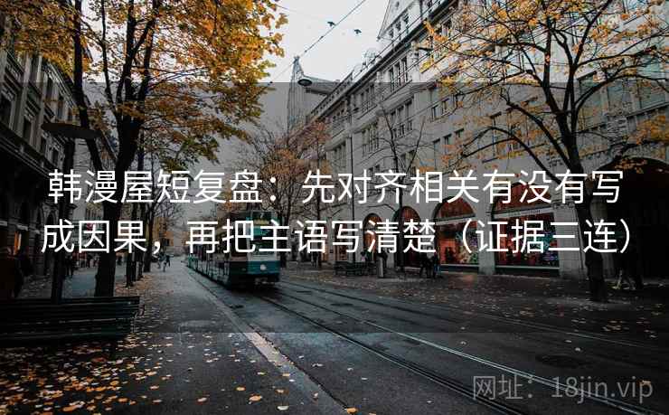 韩漫屋短复盘：先对齐相关有没有写成因果，再把主语写清楚（证据三连）